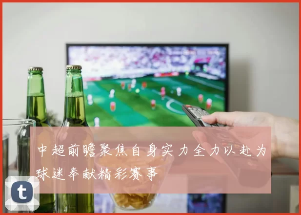 中超前瞻聚焦自身实力全力以赴为球迷奉献精彩赛事