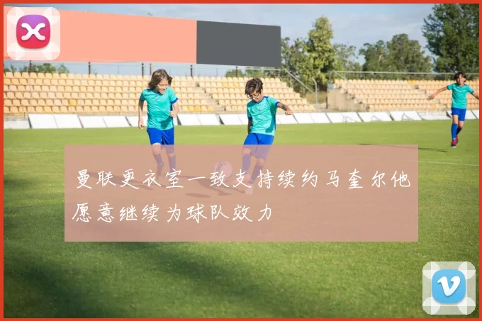 曼联更衣室一致支持续约马奎尔他愿意继续为球队效力