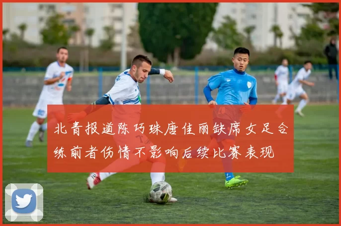 北青报道陈巧珠唐佳丽缺席女足合练前者伤情不影响后续比赛表现