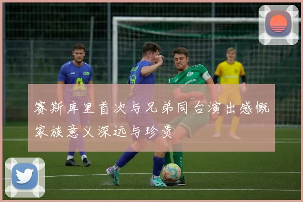 赛斯库里首次与兄弟同台演出感慨家族意义深远与珍贵