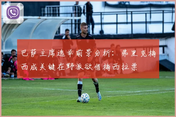 巴萨主席选举前景分析：弗里克梅西成关键在野派欲借梅西拉票