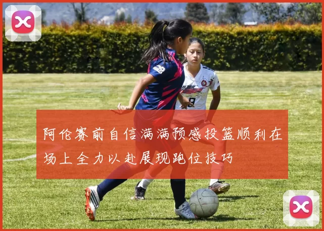 阿伦赛前自信满满预感投篮顺利在场上全力以赴展现跑位技巧