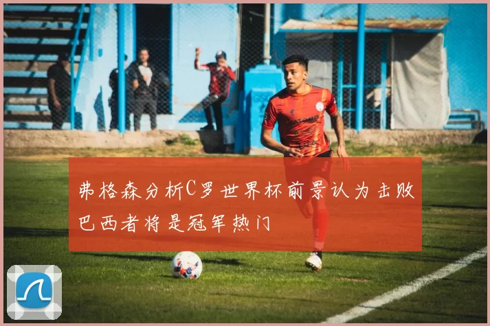 弗格森分析C罗世界杯前景认为击败巴西者将是冠军热门