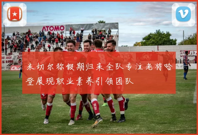 米切尔称假期归来全队专注老将哈登展现职业素养引领团队