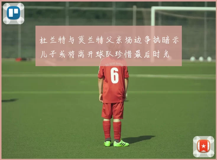 杜兰特与莫兰特父亲场边争执暗示儿子或将离开球队珍惜最后时光