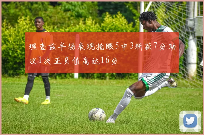 理查兹半场表现抢眼5中3斩获7分助攻1次正负值高达16分