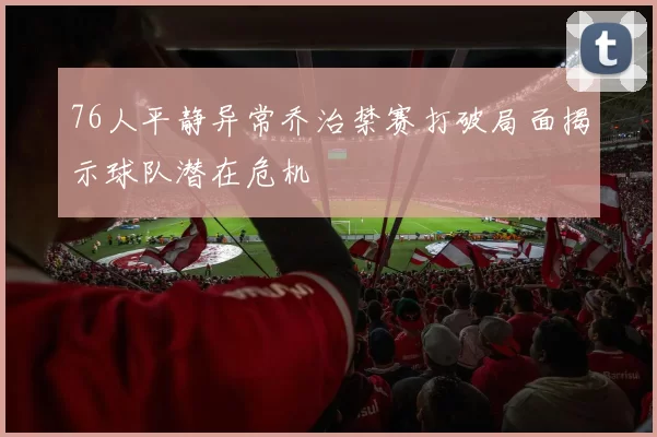 76人平静异常乔治禁赛打破局面揭示球队潜在危机