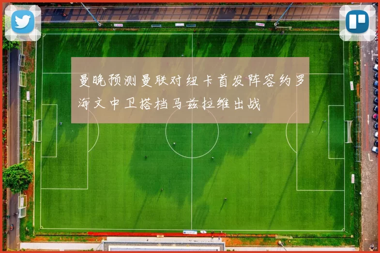 曼晚预测曼联对纽卡首发阵容约罗海文中卫搭档马兹拉维出战