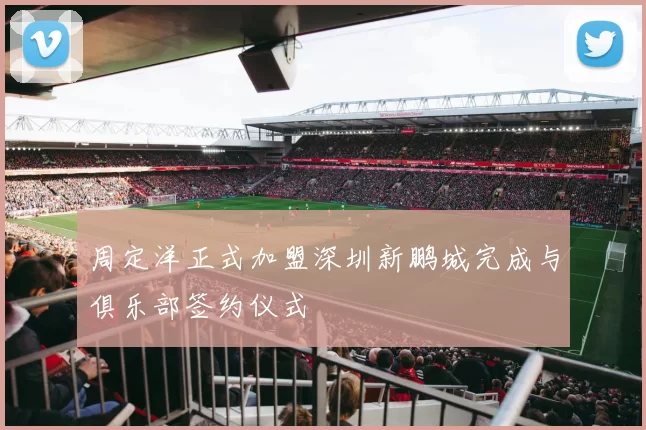 周定洋正式加盟深圳新鹏城完成与俱乐部签约仪式